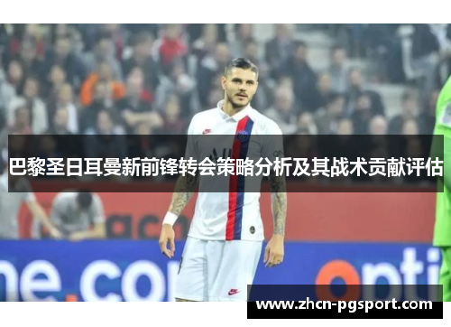 巴黎圣日耳曼新前锋转会策略分析及其战术贡献评估
