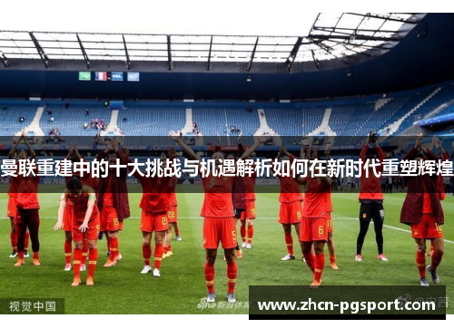 曼联重建中的十大挑战与机遇解析如何在新时代重塑辉煌