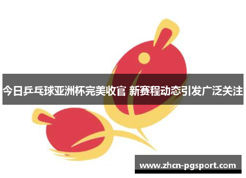 今日乒乓球亚洲杯完美收官 新赛程动态引发广泛关注