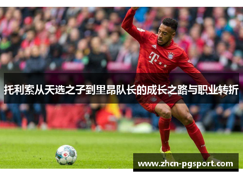 托利索从天选之子到里昂队长的成长之路与职业转折