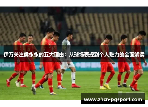伊万关注侯永永的五大理由：从球场表现到个人魅力的全面解读