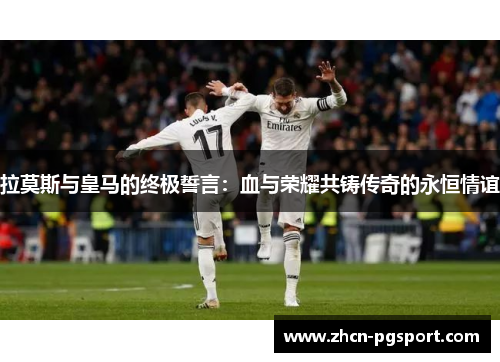 拉莫斯与皇马的终极誓言：血与荣耀共铸传奇的永恒情谊