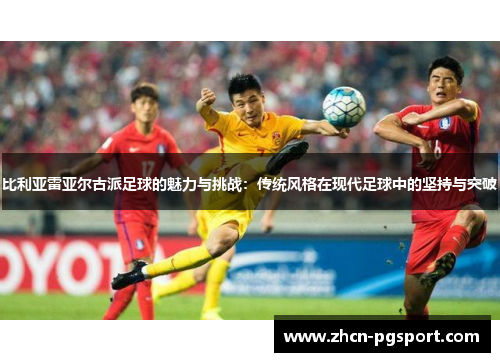 比利亚雷亚尔古派足球的魅力与挑战：传统风格在现代足球中的坚持与突破