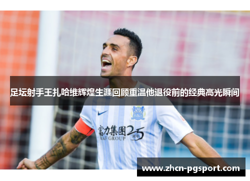 足坛射手王扎哈维辉煌生涯回顾重温他退役前的经典高光瞬间 足坛射手王扎哈维辉煌生涯回顾重温他退役前的经典高光瞬间