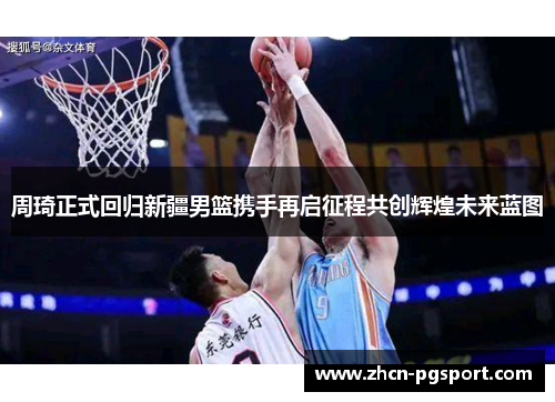 周琦正式回归新疆男篮携手再启征程共创辉煌未来蓝图 周琦正式回归新疆男篮携手再启征程共创辉煌未来蓝图