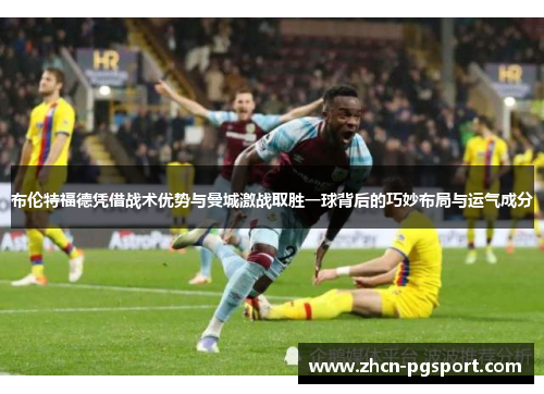 布伦特福德凭借战术优势与曼城激战取胜一球背后的巧妙布局与运气成分