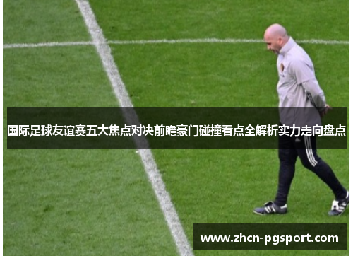 国际足球友谊赛五大焦点对决前瞻豪门碰撞看点全解析实力走向盘点