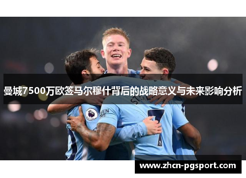 曼城7500万欧签马尔穆什背后的战略意义与未来影响分析