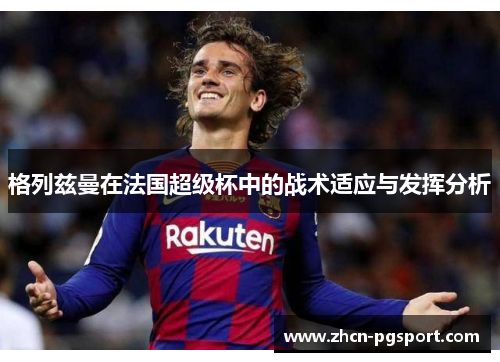格列兹曼在法国超级杯中的战术适应与发挥分析 格列兹曼在法国超级杯中的战术适应与发挥分析